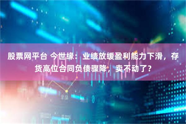 股票网平台 今世缘：业绩放缓盈利能力下滑，存货高位合同负债骤降，卖不动了？