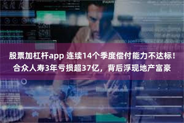 股票加杠杆app 连续14个季度偿付能力不达标！合众人寿3年亏损超37亿，背后浮现地产富豪