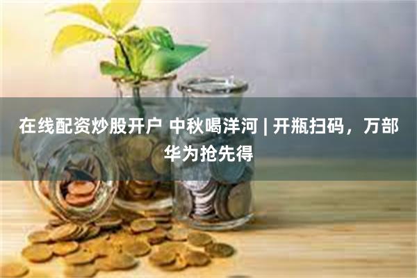 在线配资炒股开户 中秋喝洋河 | 开瓶扫码，万部华为抢先得