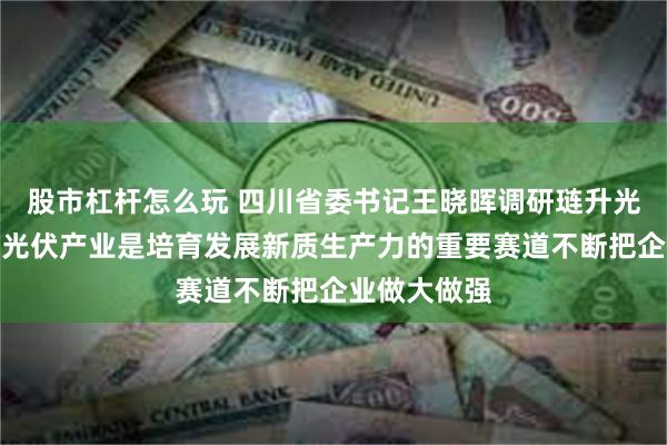 股市杠杆怎么玩 四川省委书记王晓晖调研琏升光伏时强调：光伏产业是培育发展新质生产力的重要赛道不断把企业做大做强