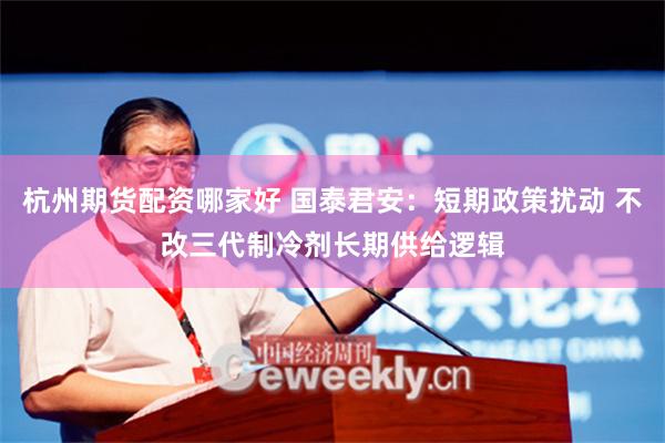 杭州期货配资哪家好 国泰君安：短期政策扰动 不改三代制冷剂长期供给逻辑