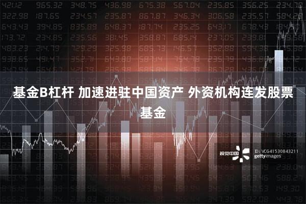 基金B杠杆 加速进驻中国资产 外资机构连发股票基金