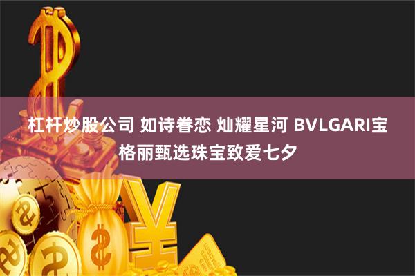 杠杆炒股公司 如诗眷恋 灿耀星河 BVLGARI宝格丽甄选珠宝致爱七夕