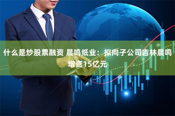 什么是炒股票融资 晨鸣纸业：拟向子公司吉林晨鸣增资15亿元