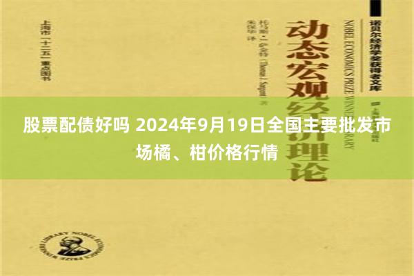 股票配债好吗 2024年9月19日全国主要批发市场橘、柑价格行情