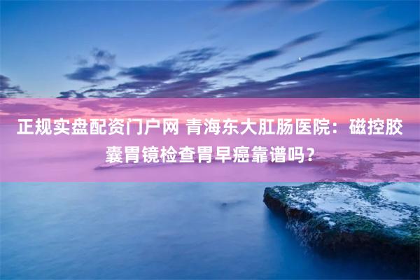 正规实盘配资门户网 青海东大肛肠医院：磁控胶囊胃镜检查胃早癌靠谱吗？