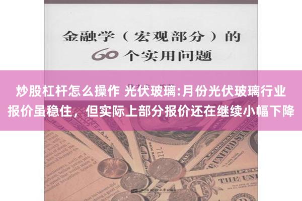 炒股杠杆怎么操作 光伏玻璃:月份光伏玻璃行业报价虽稳住，但实际上部分报价还在继续小幅下降