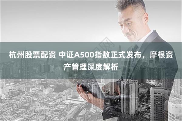 杭州股票配资 中证A500指数正式发布，摩根资产管理深度解析