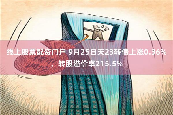 线上股票配资门户 9月25日天23转债上涨0.36%，转股溢价率215.5%