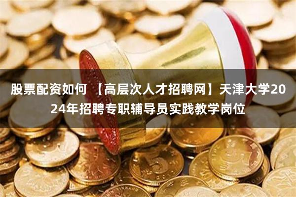 股票配资如何 【高层次人才招聘网】天津大学2024年招聘专职辅导员实践教学岗位