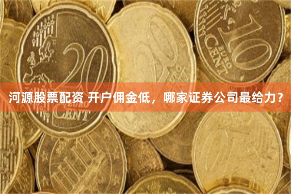 河源股票配资 开户佣金低，哪家证券公司最给力？