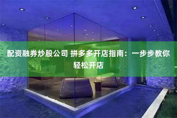 配资融券炒股公司 拼多多开店指南：一步步教你轻松开店