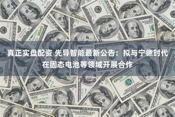 真正实盘配资 先导智能最新公告：拟与宁德时代在固态电池等领域开展合作