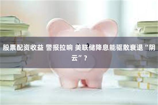 股票配资收益 警报拉响 美联储降息能驱散衰退“阴云”？