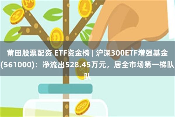 莆田股票配资 ETF资金榜 | 沪深300ETF增强基金(561000)：净流出528.45万元，居全市场第一梯队