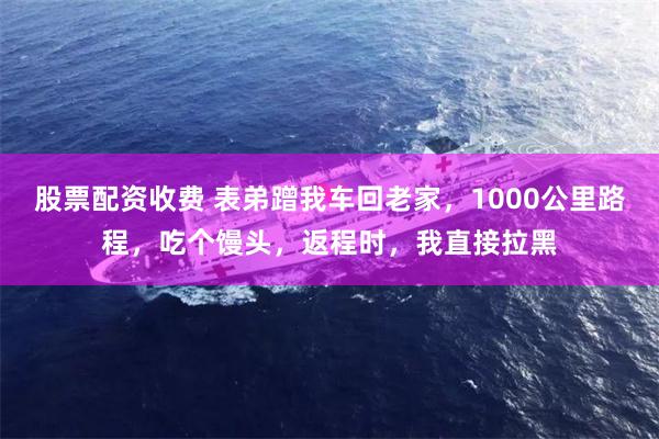 股票配资收费 表弟蹭我车回老家，1000公里路程，吃个馒头，返程时，我直接拉黑