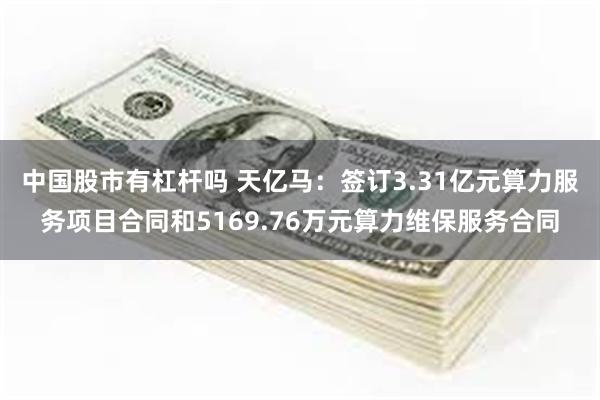 中国股市有杠杆吗 天亿马：签订3.31亿元算力服务项目合同和5169.76万元算力维保服务合同