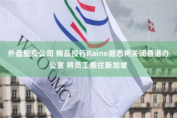 外盘配资公司 精品投行Raine据悉将关闭香港办公室 将员工搬往新加坡