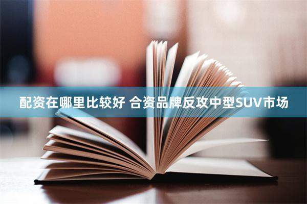 配资在哪里比较好 合资品牌反攻中型SUV市场