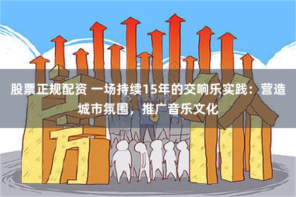 股票正规配资 一场持续15年的交响乐实践：营造城市氛围，推广音乐文化