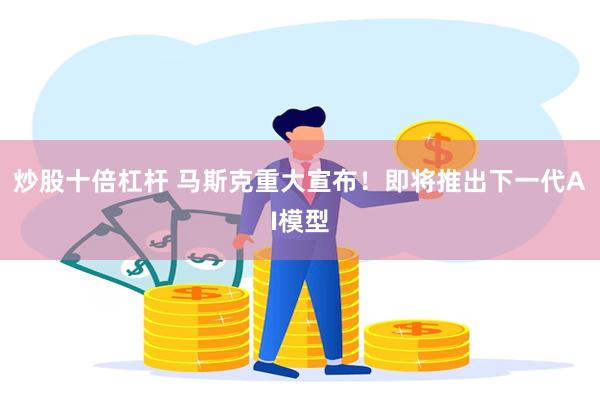 炒股十倍杠杆 马斯克重大宣布！即将推出下一代AI模型