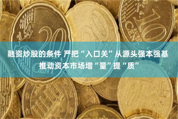 融资炒股的条件 严把“入口关”从源头强本强基 推动资本市场增“量”提“质”