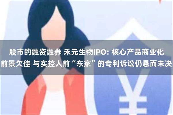 股市的融资融券 禾元生物IPO: 核心产品商业化前景欠佳 与实控人前“东家”的专利诉讼仍悬而未决