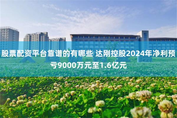 股票配资平台靠谱的有哪些 达刚控股2024年净利预亏9000万元至1.6亿元