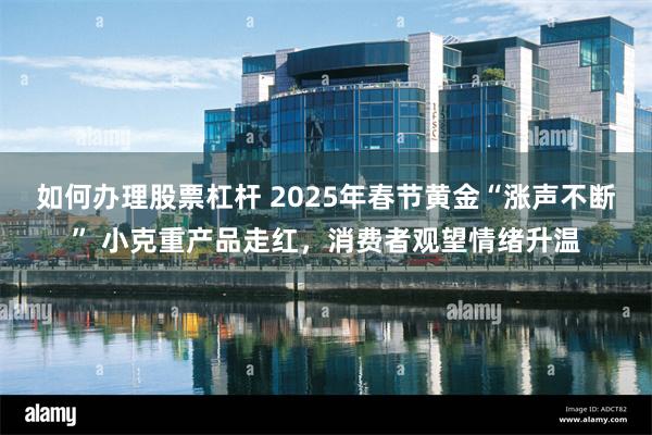 如何办理股票杠杆 2025年春节黄金“涨声不断” 小克重产品走红，消费者观望情绪升温