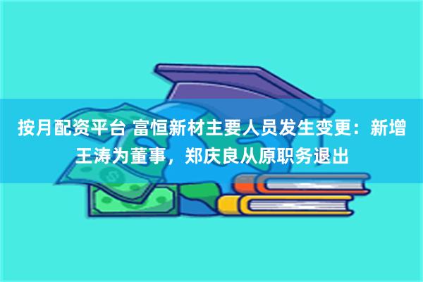 按月配资平台 富恒新材主要人员发生变更：新增王涛为董事，郑庆良从原职务退出