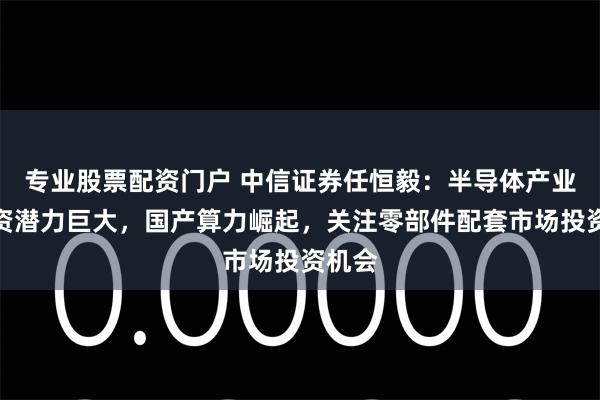 专业股票配资门户 中信证券任恒毅：半导体产业链投资潜力巨大，国产算力崛起，关注零部件配套市场投资机会