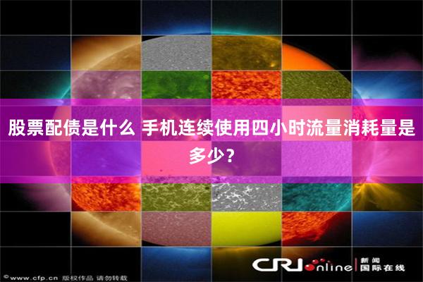 股票配债是什么 手机连续使用四小时流量消耗量是多少？