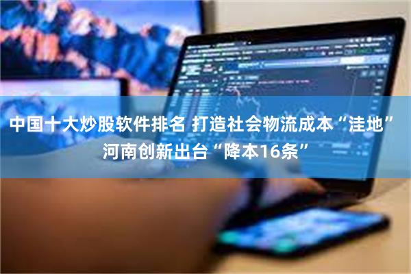 中国十大炒股软件排名 打造社会物流成本“洼地” 河南创新出台“降本16条”