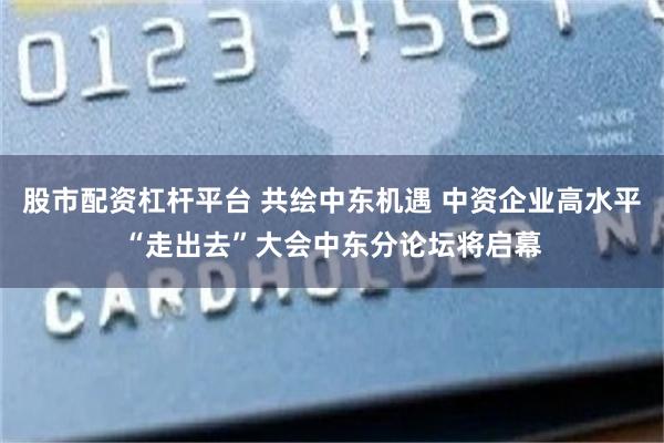股市配资杠杆平台 共绘中东机遇 中资企业高水平“走出去”大会中东分论坛将启幕