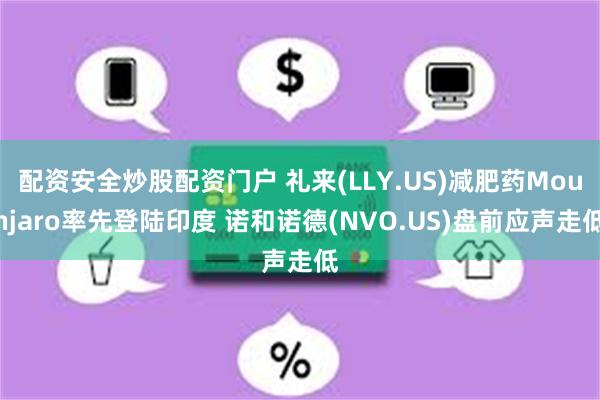 配资安全炒股配资门户 礼来(LLY.US)减肥药Mounjaro率先登陆印度 诺和诺德(NVO.US)盘前应声走低