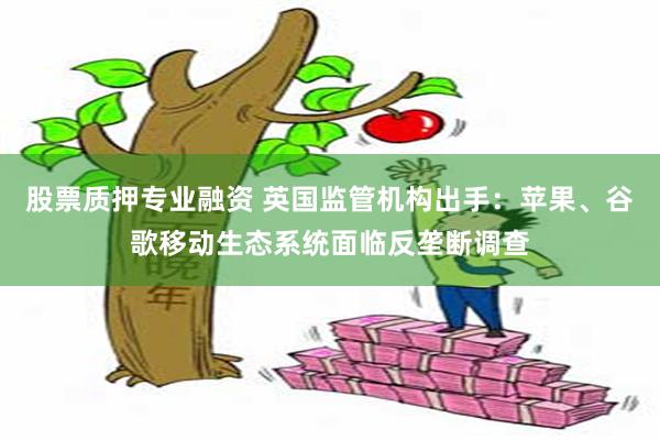 股票质押专业融资 英国监管机构出手：苹果、谷歌移动生态系统面临反垄断调查