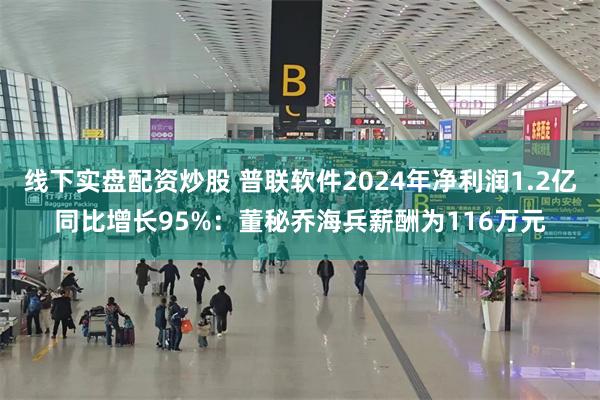 线下实盘配资炒股 普联软件2024年净利润1.2亿同比增长95%：董秘乔海兵薪酬为116万元