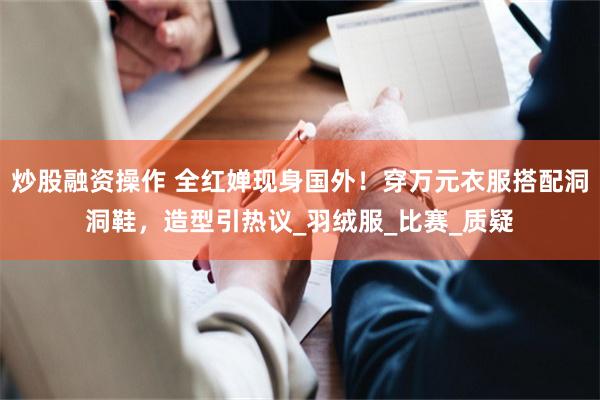 炒股融资操作 全红婵现身国外！穿万元衣服搭配洞洞鞋，造型引热议_羽绒服_比赛_质疑