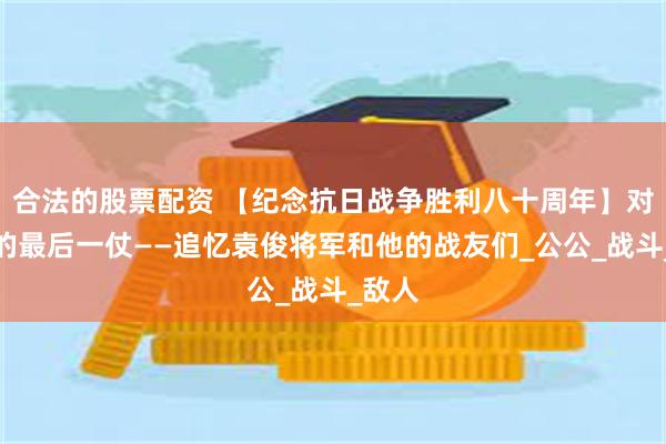 合法的股票配资 【纪念抗日战争胜利八十周年】对日寇的最后一仗——追忆袁俊将军和他的战友们_公公_战斗_敌人