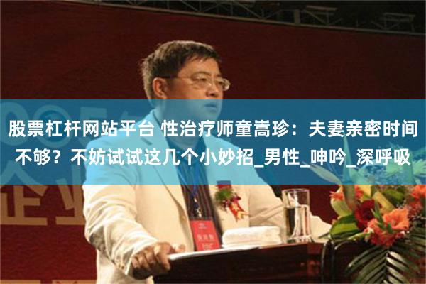 股票杠杆网站平台 性治疗师童嵩珍：夫妻亲密时间不够？不妨试试这几个小妙招_男性_呻吟_深呼吸
