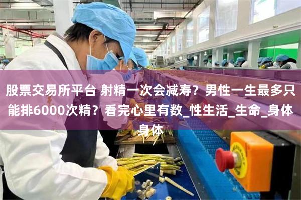 股票交易所平台 射精一次会减寿？男性一生最多只能排6000次精？看完心里有数_性生活_生命_身体