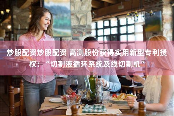 炒股配资炒股配资 高测股份获得实用新型专利授权：“切割液循环系统及线切割机”