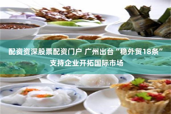 配资资深股票配资门户 广州出台“稳外贸18条” 支持企业开拓国际市场