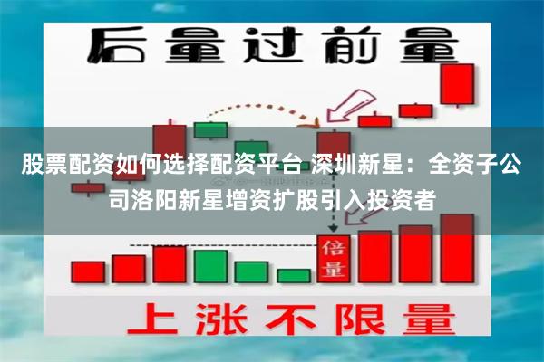 股票配资如何选择配资平台 深圳新星：全资子公司洛阳新星增资扩股引入投资者