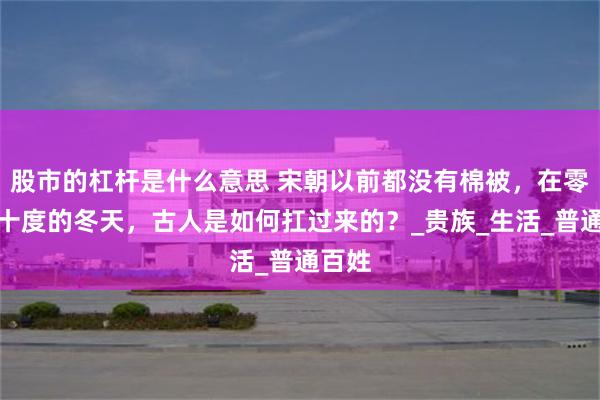 股市的杠杆是什么意思 宋朝以前都没有棉被，在零下几十度的冬天，古人是如何扛过来的？_贵族_生活_普通百姓