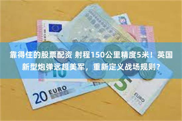 靠得住的股票配资 射程150公里精度5米！英国新型炮弹远超美军，重新定义战场规则？