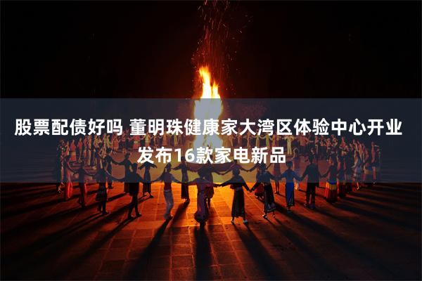 股票配债好吗 董明珠健康家大湾区体验中心开业 发布16款家电新品