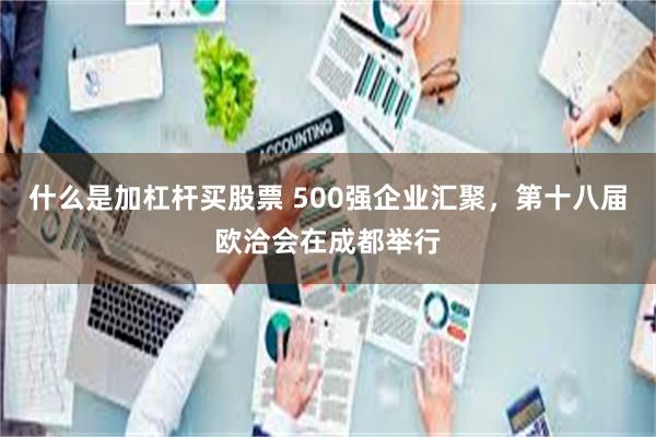 什么是加杠杆买股票 500强企业汇聚，第十八届欧洽会在成都举行