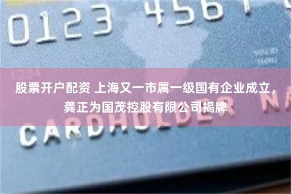 股票开户配资 上海又一市属一级国有企业成立，龚正为国茂控股有限公司揭牌