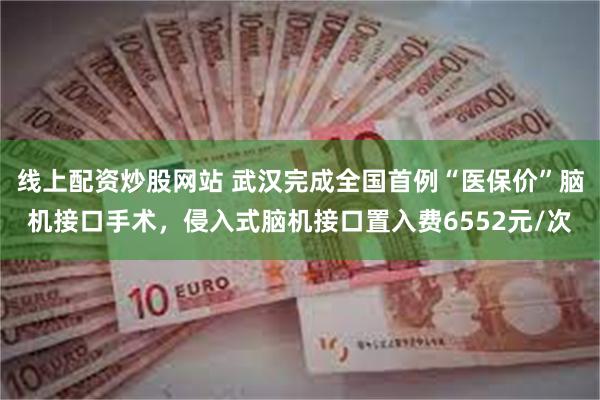 线上配资炒股网站 武汉完成全国首例“医保价”脑机接口手术，侵入式脑机接口置入费6552元/次